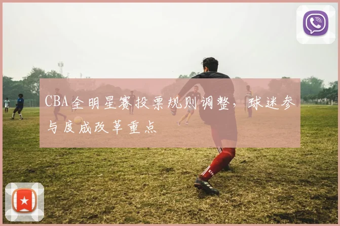 CBA全明星赛投票规则调整，球迷参与度成改革重点