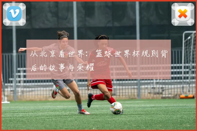从北京看世界：篮球世界杯规则背后的故事与荣耀