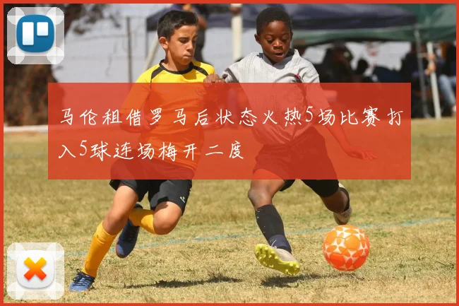 马伦租借罗马后状态火热5场比赛打入5球连场梅开二度