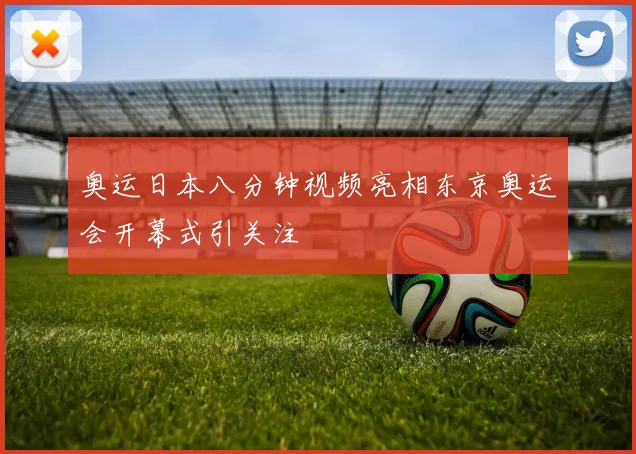 奥运日本八分钟视频亮相东京奥运会开幕式引关注